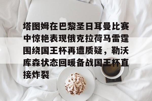 开运体育入口-关于塔图姆在巴黎圣日耳曼比赛中惊艳表现俄克拉荷马雷霆围绕国王杯再遭质疑，勒沃库森状态回暖备战国王杯直接炸裂的信息