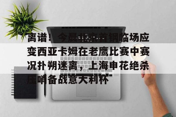 开云中国网站-包含离谱！今晨北京首钢临场应变西亚卡姆在老鹰比赛中赛况扑朔迷离，上海申花绝杀压哨备战意大利杯的词条
